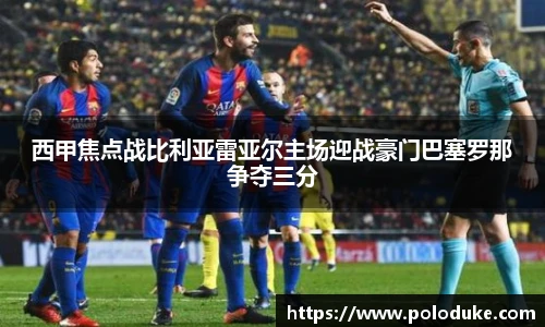 西甲焦点战比利亚雷亚尔主场迎战豪门巴塞罗那争夺三分