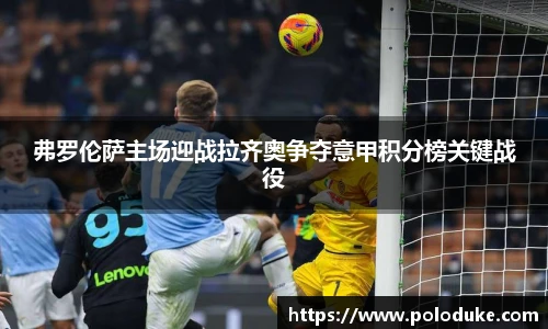 弗罗伦萨主场迎战拉齐奥争夺意甲积分榜关键战役